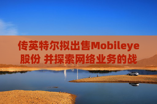 传英特尔拟出售Mobileye股份 并探索网络业务的战略选择