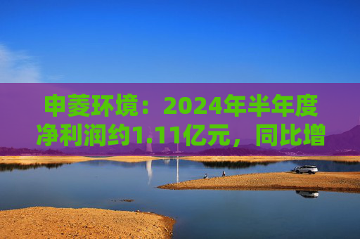 申菱环境：2024年半年度净利润约1.11亿元，同比增加27.28%