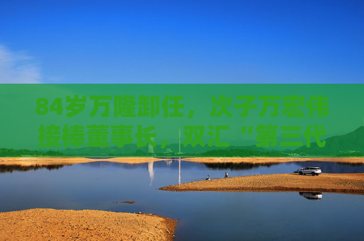 84岁万隆卸任，次子万宏伟接棒董事长，双汇“第三代”也登场