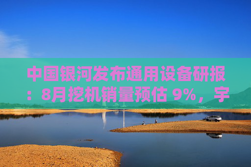 中国银河发布通用设备研报：8月挖机销量预估 9%，宇树G1正式量产