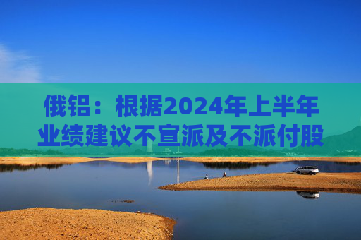 俄铝：根据2024年上半年业绩建议不宣派及不派付股息