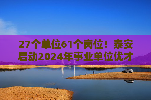 27个单位61个岗位！泰安启动2024年事业单位优才回引活动