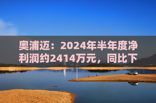 奥浦迈：2024年半年度净利润约2414万元，同比下降36.29%