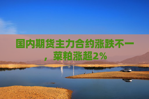 国内期货主力合约涨跌不一，菜粕涨超2%