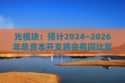 光模块：预计2024~2026年总资本开支将会有同比双位数增长