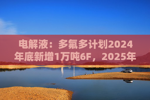 电解液：多氟多计划2024年底新增1万吨6F，2025年底新增2万吨