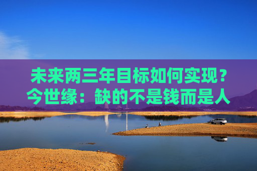 未来两三年目标如何实现？今世缘：缺的不是钱而是人