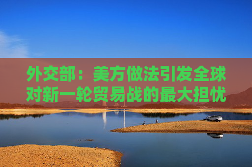 外交部：美方做法引发全球对新一轮贸易战的最大担忧