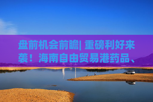 盘前机会前瞻| 重磅利好来袭！海南自由贸易港药品、医疗器械迈入零关税时代，这几家当地企业有望率先收益（附概念股）