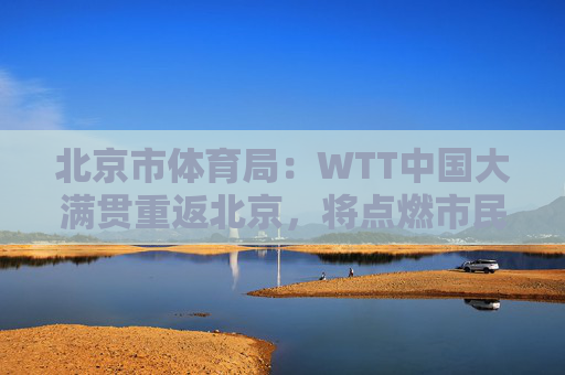 北京市体育局：WTT中国大满贯重返北京，将点燃市民国球热情