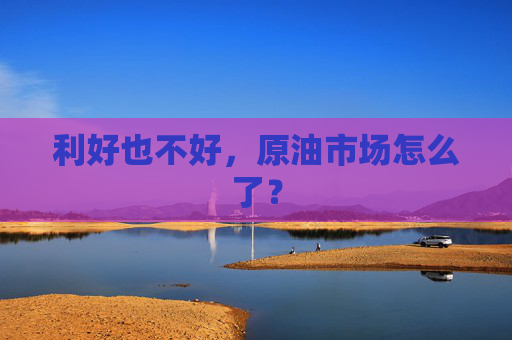 利好也不好，原油市场怎么了？