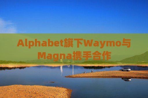 Alphabet旗下Waymo与Magna携手合作