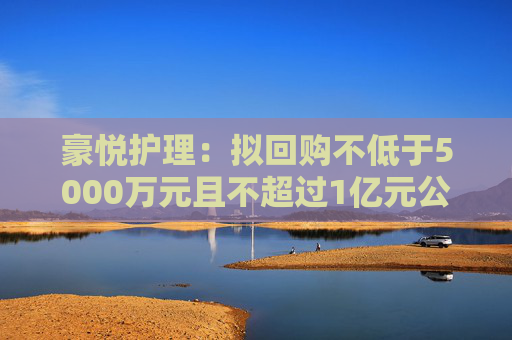 豪悦护理：拟回购不低于5000万元且不超过1亿元公司股份