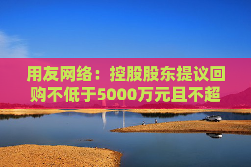 用友网络：控股股东提议回购不低于5000万元且不超过1亿元公司股份