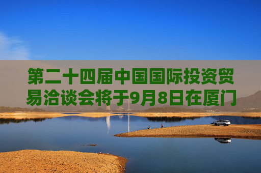 第二十四届中国国际投资贸易洽谈会将于9月8日在厦门举办  将突出“投资中国”主题