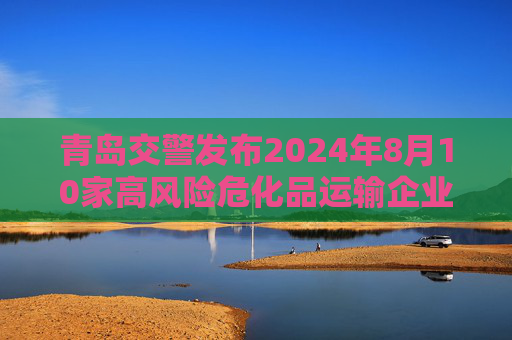 青岛交警发布2024年8月10家高风险危化品运输企业名单