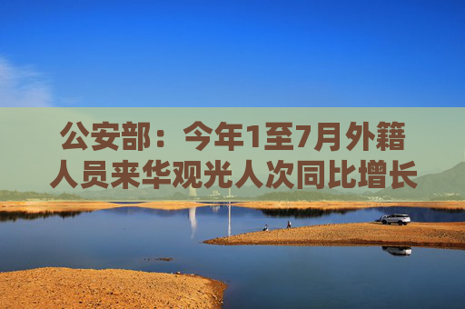 公安部：今年1至7月外籍人员来华观光人次同比增长403%