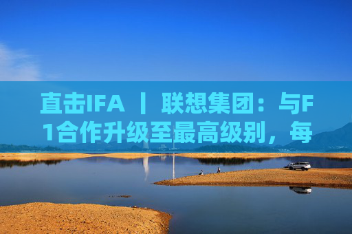 直击IFA 丨 联想集团：与F1合作升级至最高级别，每赛季持续赞助两场比赛