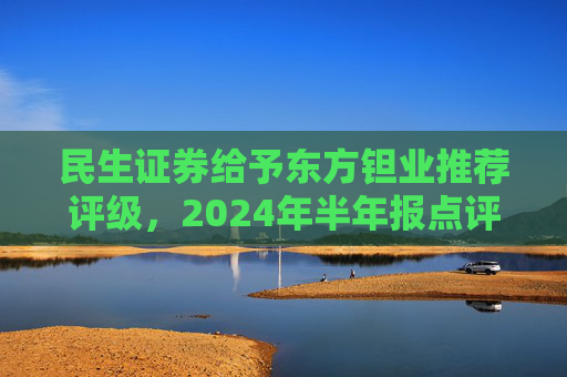 民生证券给予东方钽业推荐评级，2024年半年报点评：投资收益拖累业绩，主业钽铌订单饱满 产能释放是未来亮点