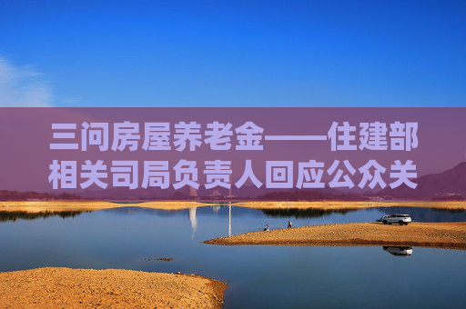 三问房屋养老金——住建部相关司局负责人回应公众关切