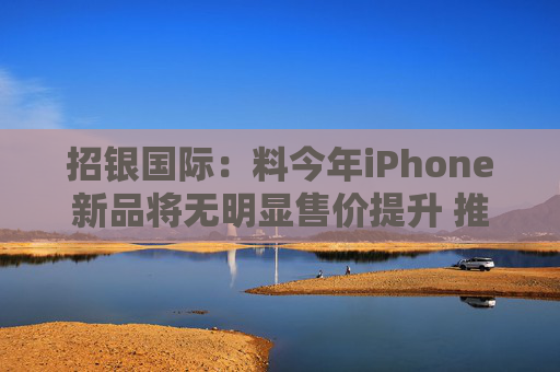 招银国际：料今年iPhone新品将无明显售价提升 推荐比亚迪电子等