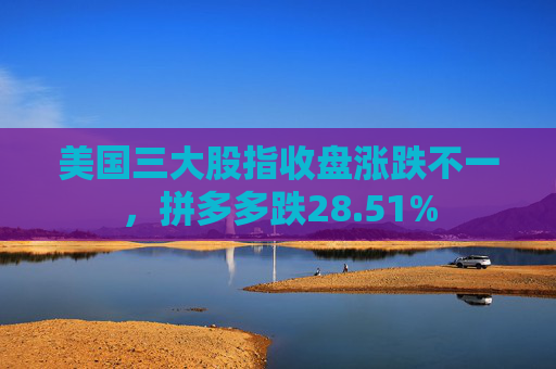 美国三大股指收盘涨跌不一，拼多多跌28.51%