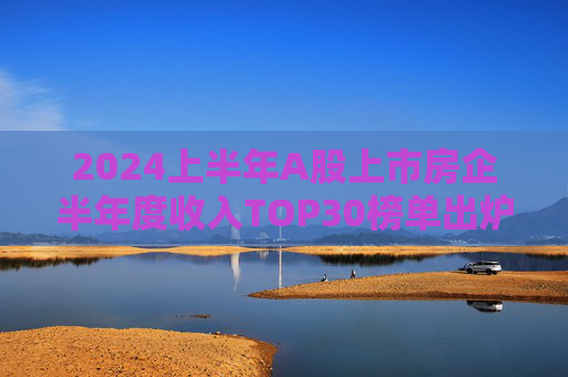 2024上半年A股上市房企半年度收入TOP30榜单出炉，万科居首