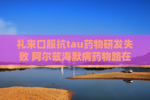 礼来口服抗tau药物研发失败 阿尔兹海默病药物路在何方？