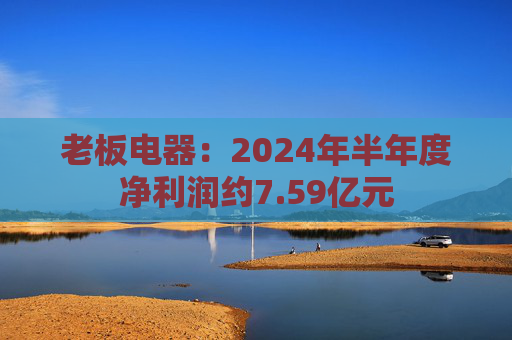 老板电器：2024年半年度净利润约7.59亿元