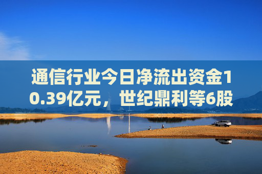 通信行业今日净流出资金10.39亿元，世纪鼎利等6股净流出资金超5000万元