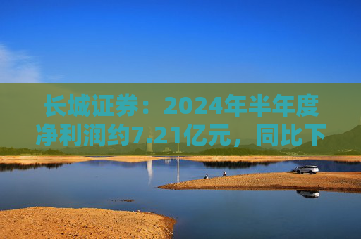 长城证券：2024年半年度净利润约7.21亿元，同比下降18.88%