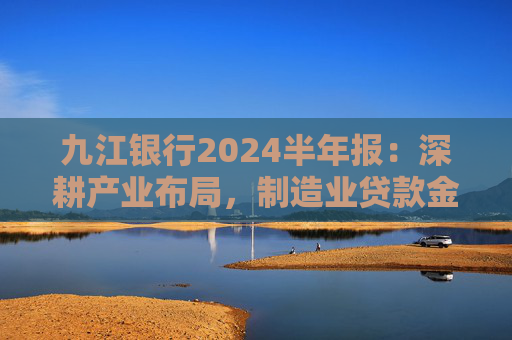 九江银行2024半年报：深耕产业布局，制造业贷款金额超482亿元