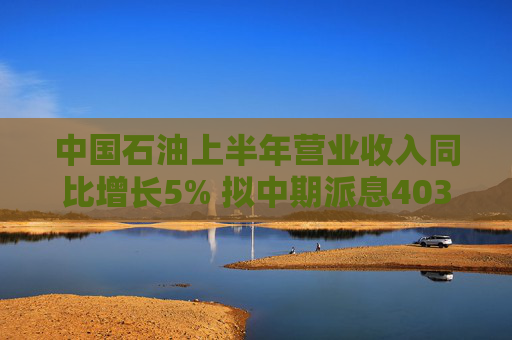 中国石油上半年营业收入同比增长5% 拟中期派息403亿元