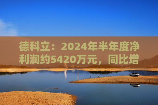 德科立：2024年半年度净利润约5420万元，同比增加13.47%