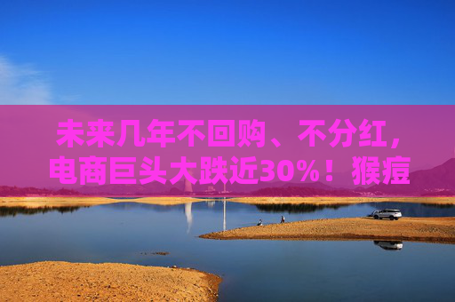 未来几年不回购、不分红，电商巨头大跌近30%！猴痘持续蔓延，世界卫生组织出手，这些公司积极回应