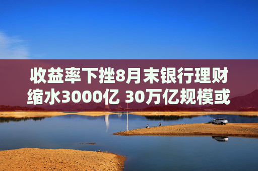 收益率下挫8月末银行理财缩水3000亿 30万亿规模或得而复失？机构：降幅可控