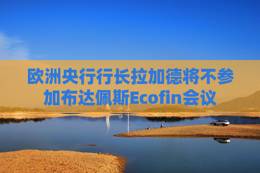 欧洲央行行长拉加德将不参加布达佩斯Ecofin会议