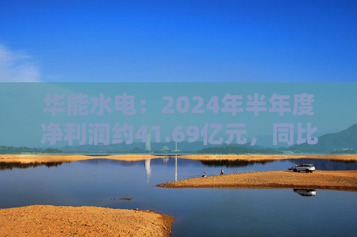 华能水电：2024年半年度净利润约41.69亿元，同比增加22.47%