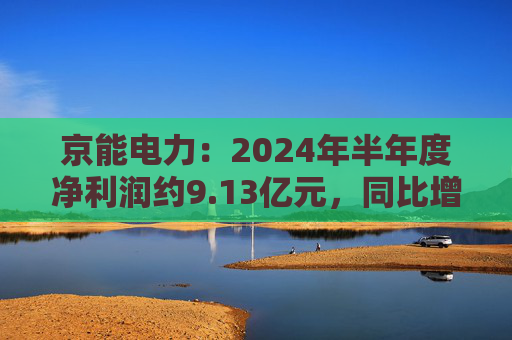 京能电力：2024年半年度净利润约9.13亿元，同比增加147.98%