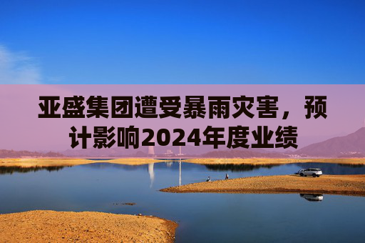 亚盛集团遭受暴雨灾害，预计影响2024年度业绩