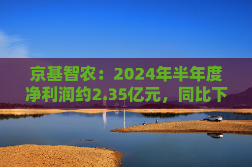 京基智农：2024年半年度净利润约2.35亿元，同比下降81.67%