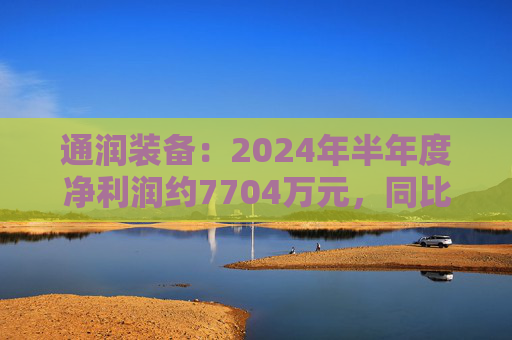 通润装备：2024年半年度净利润约7704万元，同比增加242.93%