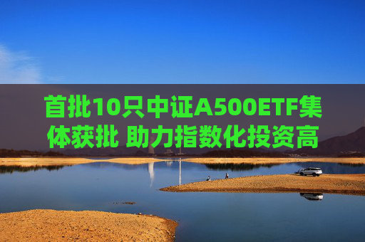 首批10只中证A500ETF集体获批 助力指数化投资高质量发展