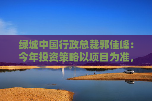 绿城中国行政总裁郭佳峰：今年投资策略以项目为准，上半年跟拍的北京、广州等地的项目安全性不够高