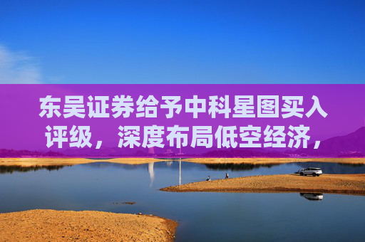 东吴证券给予中科星图买入评级，深度布局低空经济，广阔发展前景可期