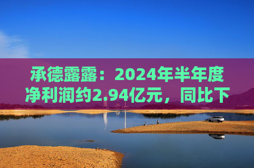 承德露露：2024年半年度净利润约2.94亿元，同比下降6.8%