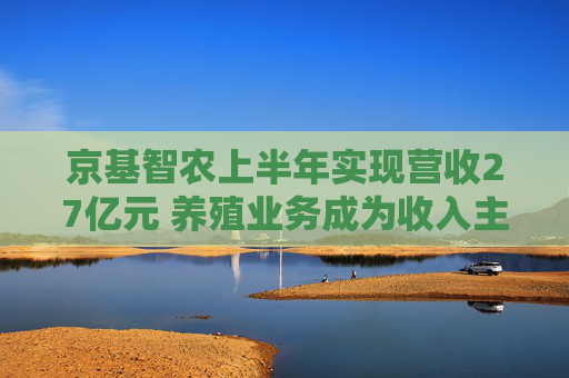 京基智农上半年实现营收27亿元 养殖业务成为收入主力