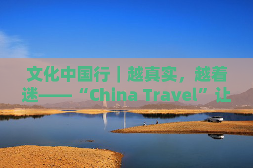 文化中国行｜越真实，越着迷——“China Travel”让更多外国人近距离感受中国