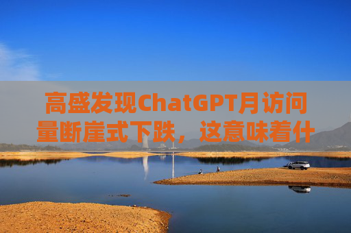 高盛发现ChatGPT月访问量断崖式下跌，这意味着什么？