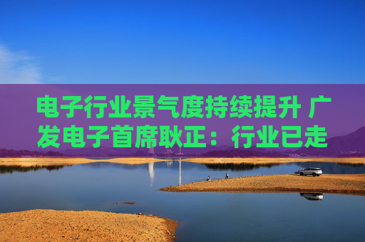 电子行业景气度持续提升 广发电子首席耿正：行业已走出周期底部